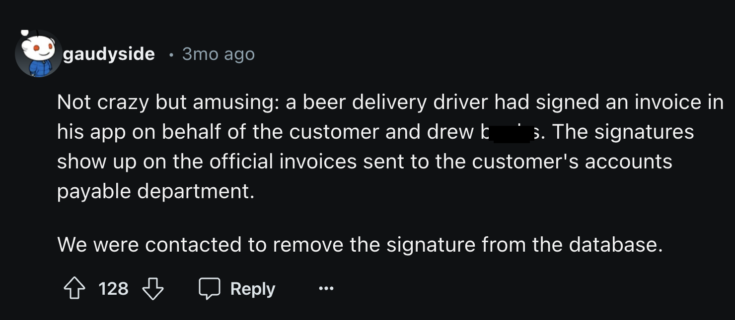 screenshot - gaudyside 3mo ago Not crazy but amusing a beer delivery driver had signed an invoice in his app on behalf of the customer and drew b s. The signatures show up on the official invoices sent to the customer's accounts payable department. We wer